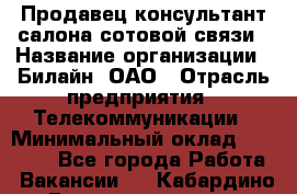 Продавец-консультант салона сотовой связи › Название организации ­ Билайн, ОАО › Отрасль предприятия ­ Телекоммуникации › Минимальный оклад ­ 11 000 - Все города Работа » Вакансии   . Кабардино-Балкарская респ.